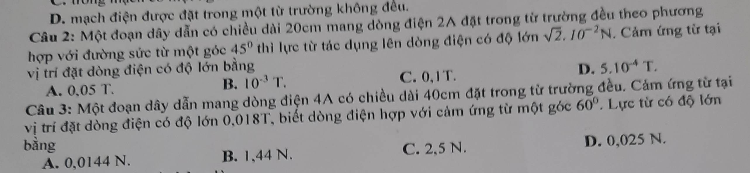 D. mạch điện được đặt trong một từ trường không đều.
Câu 2: Một đoạn dây dẫn có chiều dài 20cm mang dòng điện 2A đặt trong từ trường đều theo phương
hợp với đường sức từ một góc 45° thì lực từ tác dụng lên dòng điện có độ lớn sqrt(2).10^(-2)N. Cảm ứng từ tại
vị trí đặt dòng điện có độ lớn bằng D. 5.10^(-4)T.
C. 0, 1 T.
A. 0,05 T.
B. 10^(-3)T. 
Câu 3: Một đoạn dây dẫn mang dòng điện 4A có chiều dài 40cm đặt trong từ trường đều. Cảm ứng từ tại
vị trí đặt dòng điện có độ lớn 0,018T, biết dòng điện hợp với cảm ứng từ một góc 60° Lực từ có độ lớn
bằng C. 2,5 N.
D. 0,025 N.
A. 0,0144 N. B. 1,44 N.