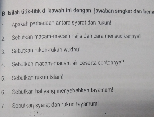 Isilah titik-titik di bawah ini dengan jawaban singkat dan bena 
1. Apakah perbedaan antara syarat dan rukun! 
2. Sebutkan macam-macam najis dan cara mensucikannya! 
3. Sebutkan rukun-rukun wudhu! 
4. Sebutkan macam-macam air beserta contohnya? 
5. Sebutkan rukun Islam! 
6. Sebutkan hal yang menyebabkan tayamum! 
7. Sebutkan syarat dan rukun tayamum!