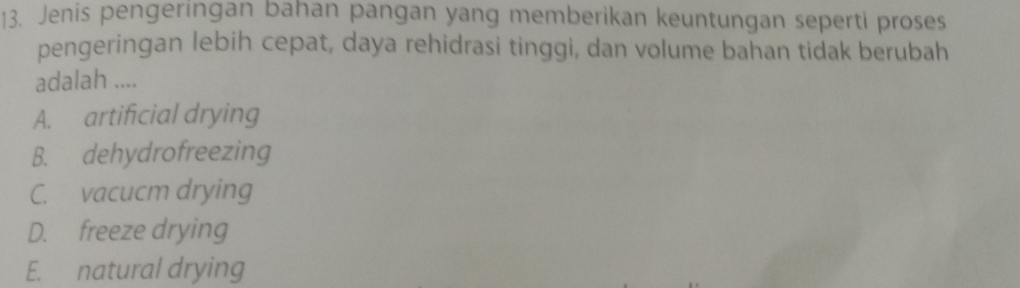 Jenis pengeringan bahan pangan yang memberikan keuntungan seperti proses
pengeringan lebih cepat, daya rehidrasi tinggi, dan volume bahan tidak berubah
adalah ....
A. artificial drying
B. dehydrofreezing
C. vacucm drying
D. freeze drying
E. natural drying