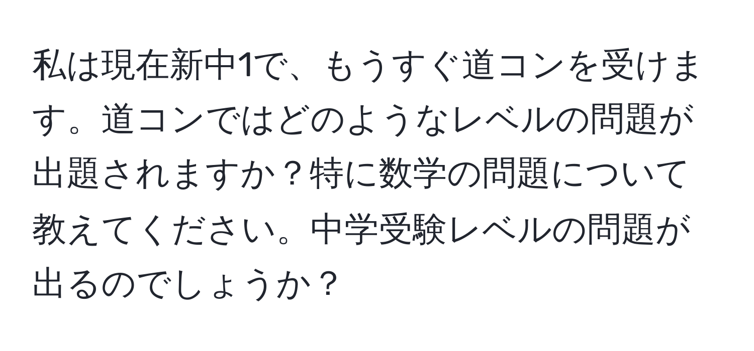 私は現在新中1で、もうすぐ道コンを受けます。道コンではどのようなレベルの問題が出題されますか？特に数学の問題について教えてください。中学受験レベルの問題が出るのでしょうか？