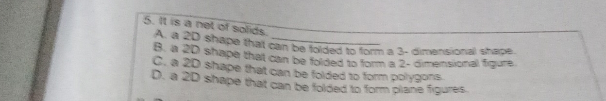 It is a net of solids.
A. a 2D shape that can be folded to form a 3 - dimensional shape.
B. a 20 shape that can be folded to form a 2 - dimensional figure.
C. a 2D shape that can be folded to form polygons.
D. a 2D shape that can be folded to form plane figures.