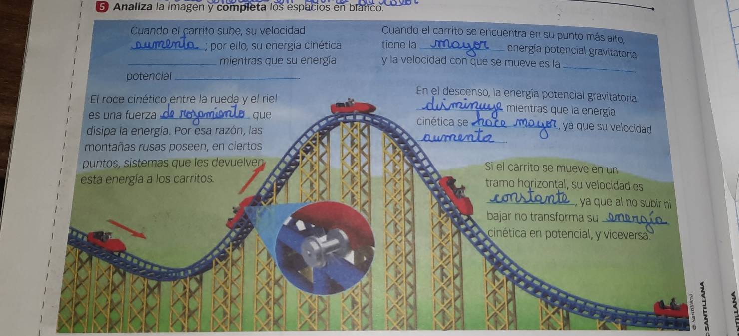 Analiza la imagen y completa los espacios en blanco. 
Cuando el çarrito sube, su velocidad 
Cuando el carrito se encuentra en su punto más alto, 
_; por ello, su energía cinética tiene la_ 
energía potencial gravitatoria 
_ 
_mientras que su energía y la velocidad con que se mueve es la 
potencial_ 
En el descenso, la energía potencial gravitatoria 
El roce cinético entre la rueda y el riel _2 mientras que la energía 
es una fuerza_ que 
_ 
cinética se_ , ya que su velocidad 
disipa la energía. Por esa razón, las 
montañas rusas poseen, en ciertos 
puntos, sistemas que les devuelven 
Si el carrito se mueve en un 
esta energía a los carritos. 
tramo horizontal, su velocidad es 
_, ya que al no subir ni 
bajar no transforma su_ 
cinética en potencial, y viceversa. 
2