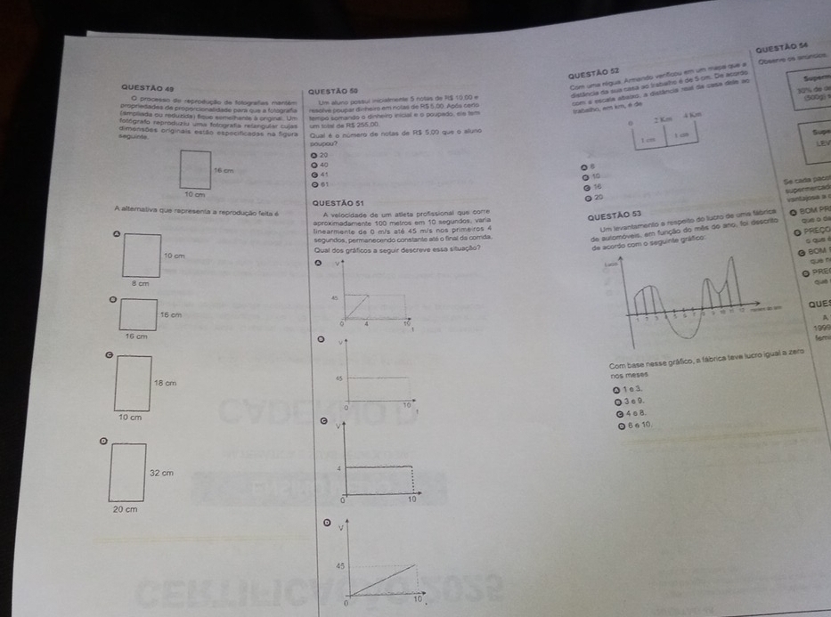 Observe os anúncios
Com uma rógua, Armando venfcou em um mapa que a
distância da sua casa ao trabaho é de 5 cm. De asordo
30% de de (00g) 
trabalho, em km, é de com a escala abaixo, a distância real da casa dele ao
Supern
Qurstão 49
O processo de reprodução da totografas mantém QuESTão 50 Um aluno gossul iniciatmente 5 notas de R$ 10.00 
propriedades de proporcionalidade para que a folografa resolve poupar dirheiro em nolas de R$ 5.00. Após cerio
(ampiliada ou reduzida) fique semelhante à orginal. Um
6 2 Km 4 Km
fotógrafo reproduziu uma fotografía retarguíar cujas um total de R$ 255.00 tempó somando o dinheiro inicial e o poupado, ele tem
seguínta dimensões originais estão especificadas na figura Qual é o número de notas de R$ 5.00 que o aluno
soupou? t a
Sup
Q 20 I c
LEV
40
16 cm   
10
61
Se cada pãos
16
10 cm
20
QUESTÃO 53 supermercad vantajose a 
A alternativa que representa a reprodução feita é QUESTÃo 51 A velocidade de um atleta profissional que corre
Um levantamento a respeito do lucro de uma fábrica
aproximadamente 100 metros em 10 segundos, varia
de automóveis, em função do mês do ano, foi descrito ◎ BOM PR
linearmente de 0 m/s até 45 m/s nos primeiros 4
de acordo com o seguinte gráfico: que a d PREçO
segundos, permanecendo constante até o final da comda.
o que
Qual dos gráficos a seguir descreve essa situação?
BOM
que n
PRE
Que
45
QUE
 
A
。 4
1999
fem
v ↑
Com base nesse gráfico, a fábrica teve lucro iguero
45
nos meses
1 e 3.
3 e 9.
。
4ε8.
6 ⩽10.
4
10