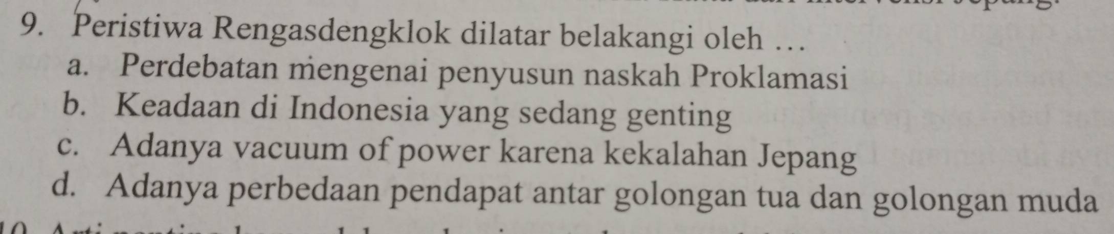 Peristiwa Rengasdengklok dilatar belakangi oleh …
a. Perdebatan mengenai penyusun naskah Proklamasi
b. Keadaan di Indonesia yang sedang genting
c. Adanya vacuum of power karena kekalahan Jepang
d. Adanya perbedaan pendapat antar golongan tua dan golongan muda