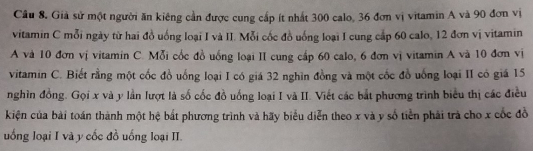 Giả sử một người ăn kiêng cần được cung cấp ít nhất 300 calo, 36 đơn vị vitamin A và 90 đơn vị 
vitamin C mỗi ngày từ hai đồ uống loại I và II. Mỗi cốc đồ uống loại I cung cấp 60 calo, 12 đơn vị vitamin 
A và 10 đơn vị vitamin C. Mỗi cốc đồ uống loại II cung cấp 60 calo, 6 đơn vị vitamin A và 10 đơn vị 
vitamin C. Biết rằng một cốc đồ uống loại I có giá 32 nghìn đồng và một cốc đồ uống loại II có giá 15
nghìn đồng. Gọi x và y lần lượt là số cốc đồ uống loại I và II. Viết các bắt phương trình biểu thị các điều 
kiện của bài toán thành một hệ bất phương trình và hãy biểu diễn theo x và y số tiền phải trả cho x cốc đồ 
uống loại I và y cốc đồ uống loại II.