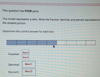 This question has FOUR parts. 
The model represents a ratio. Write the fraction, decimal, and percent equivalent to 
the shaded portion. 
Determine the correct answer for each box. 
Fraction: Bax A 
Bax B 
Decimal: Box C 
Percent: Box D