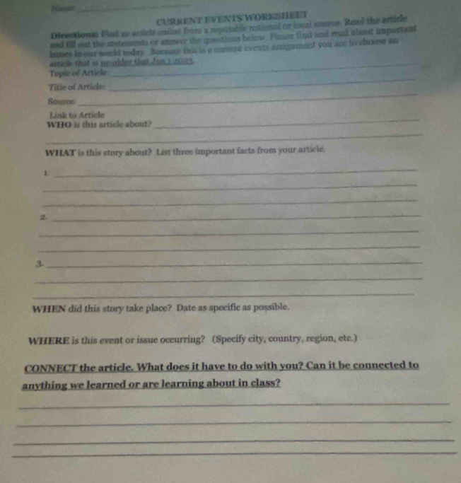 Mase 
_ 
CURRENT EVENTS WORESHEET 
Directions. Fied an articls oniine from a reputable rational or local seurce. Read the arick 
and fill out the statements or answer the questions below. Panse find and read about important 
lasues in our world today. Because this is a carent events arsignment you are to chouse an 
article that is no older that Jan 1 2023. 
_ 
Topic of Article 
Title of Article: 
Source: 
_ 
Link to Article 
WHO is this article about? 
_ 
_ 
WHAT is this story about? List three important facts from your article. 
1. 
_ 
_ 
_ 
2. 
_ 
_ 
_ 
3-_ 
_ 
_ 
WHEN did this story take place? Date as specific as possible. 
WHERE is this event or issue occurring? (Specify city, country, region, etc.) 
CONNECT the article. What does it have to do with you? Can it be connected to 
anything we learned or are learning about in class? 
_ 
_ 
_ 
_