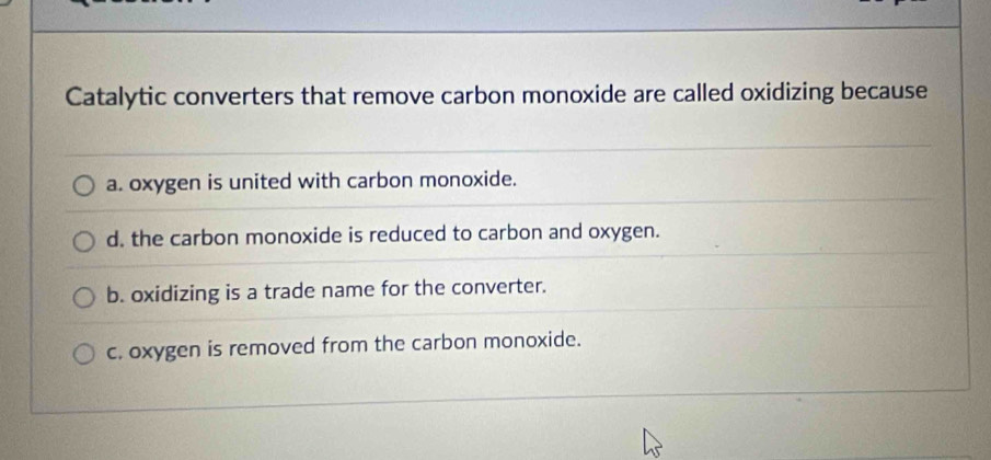 Catalytic converters that remove carbon monoxide are called oxidizing because
a. oxygen is united with carbon monoxide.
d. the carbon monoxide is reduced to carbon and oxygen.
b. oxidizing is a trade name for the converter.
c. oxygen is removed from the carbon monoxide.