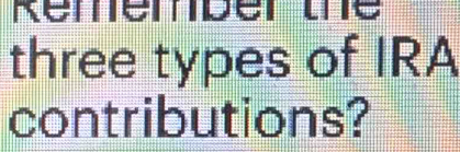 Rémémber te 
three types of IRA 
contributions?