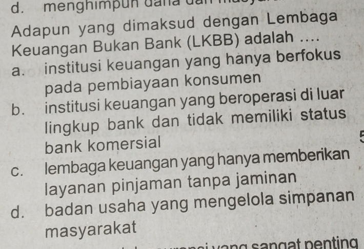 menghimpun đana dan
Adapun yang dimaksud dengan Lembaga
Keuangan Bukan Bank (LKBB) adalah ....
a. institusi keuangan yang hanya berfokus
pada pembiayaan konsumen
b. institusi keuangan yang beroperasi di luar
lingkup bank dan tidak memiliki status
bank komersial
c. lembaga keuangan yang hanya memberikan
layanan pinjaman tanpa jaminan
d. badan usaha yang mengelola simpanan
masyarakat