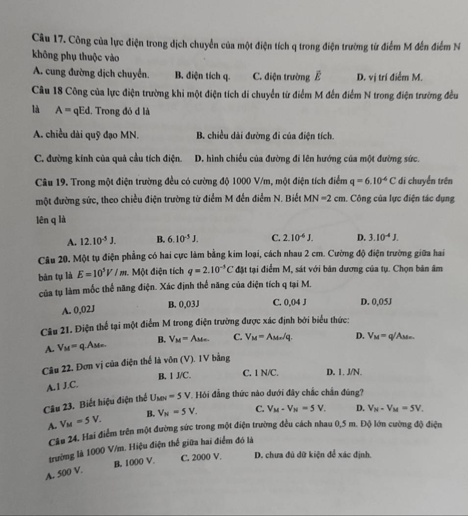 Công của lực điện trong dịch chuyển của một điện tích q trong điện trường từ điểm M đến điểm N
không phụ thuộc vào
A. cung đường dịch chuyển. B. điện tích q. C. điện trường vector E D. vị trí điểm M.
Câu 18 Công của lực điện trường khi một điện tích di chuyển từ điểm M đến điểm N trong điện trường đều
là A=qEd. Trong đỏ d là
A. chiều dài quỹ đạo MN. B. chiều dài đường đi của điện tích.
C. đường kính của quả cầu tích điện. D. hình chiếu của đường đi lên hướng của một đường sức.
Câu 19. Trong một điện trường đều có cường độ 1000 V/m, một điện tích điểm q=6.10^(-6)C di chuyển trên
một đường sức, theo chiều điện trường từ điểm M đến điểm N. Biết MN=2cm. Công của lực điện tác dụng
lên q là
A. 12.10^(-5)J. B. 6.10^(-5)J. C. 2.10^(-6)J. D. 3.10^(-4)J.
Câu 20. Một tụ điện phẳng có hai cực làm bằng kim loại, cách nhau 2 cm. Cường độ điện trường giữa hai
bǎn tụ là E=10^5V/m Một điện tích q=2.10^(-5)C đặt tại điểm M, sát với bản dương của tụ. Chọn bản âm
của tụ làm mốc thế năng điện. Xác định thế năng của điện tích q tại M.
A. 0,02J
B. 0,03J C. 0,04 J D. 0,05J
Câu 21. Điện thể tại một điểm M trong điện trường được xác định bởi biểu thức:
A. V_M=q.A_M(x). B. V_M=A_M(x). C. V_M=A_Mx/q.
D. V_M=q/ Amo.
Câu 22. Đơn vị của điện thế là vôn (V). 1V bằng
B. 1 J/C. C. 1 N/C. D. 1. J/N.
A.1 J.C.
Câu 23. Biết hiệu điện thể U_MN=5V. Hỏi đẳng thức nào dưới đây chắc chắn đúng?
A. V_M=5V. B. V_N=5V.
C. V_M-V_N=5V. D. V_N-V_M=5V_.
Câu 24. Hai điểm trên một đường sức trong một điện trường đều cách nhau 0,5 m. Độ lớn cường độ điện
trường là 1000 V/m. Hiệu điện thế giữa hai điểm đó là
B. 1000 V. C. 2000 V. D. chưa đủ dữ kiện để xác định.
A. 500 V.