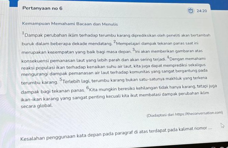 Pertanyaan no 6 
24:20 
Kemampuan Memahami Bacaan dan Menulis 
*Dampak perubahan iklim terhadap terumbu karang diprediksikan oleh peneliti akan bertambah 
buruk dalam beberapa dekade mendatang. ^2 Mempelajari dampak tekanan panas saat ini 
merupakan kesempatan yang baik bagi masa depan. ^3 Ini akan memberikan gambaran atas 
konsekuensi pemanasan laut yang lebih parah dan akan sering terjadi. 4 Dengan memahami 
reaksi populasi ikan terhadap kenaikan suhu air laut, kita juga dapat memprediksi sekaligus 
mengurangi dampak pemanasan air laut terhadap komunitas yang sangat bergantung pada 
terumbu karang. ^5 Terlebih lagi, terumbu karang bukan satu-satunya makhluk yang terkena 
dampak bagi tekanan panas. 6 Kita mungkin beresiko kehilangan tidak hanya karang, tetapi juga 
ikan-ikan karang yang sangat penting kecuali kita ikut membatasi dampak perubahan iklim 
secara global. 
(Diadaptasi dari https://theconversation.com) 
Kesalahan penggunaan kata depan pada paragraf di atas terdapat pada kalimat nomor ....