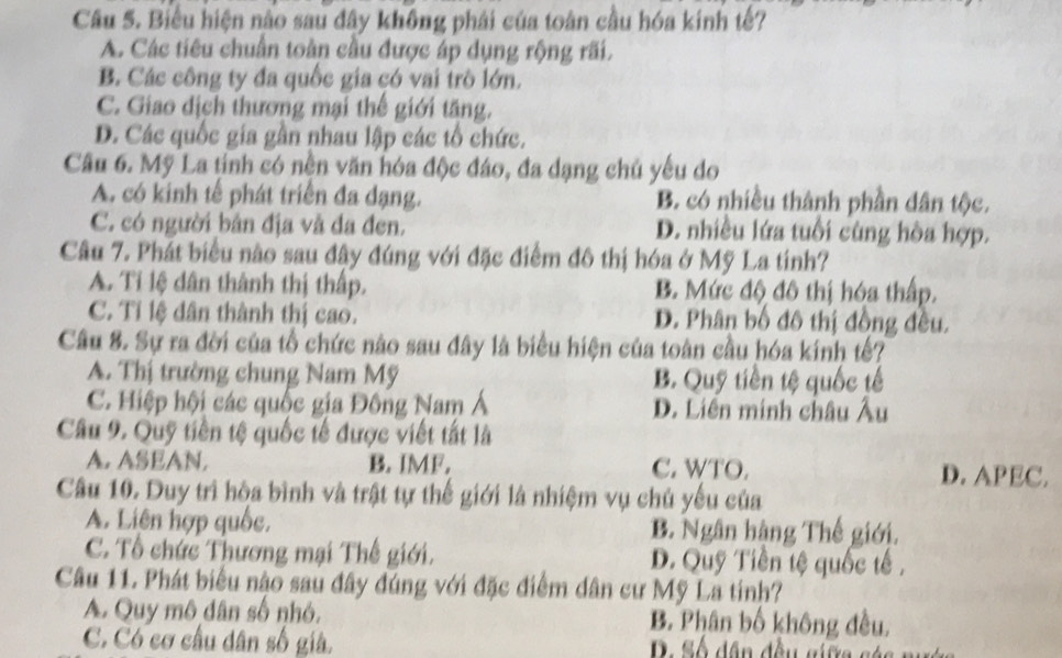 Biểu hiện nào sau đây không phải của toàn cầu hóa kinh tế?
A. Các tiêu chuẩn toàn cầu được áp dụng rộng rãi.
B. Các công ty đa quốc gia có vai trò lớn.
C. Giao dịch thương mại thế giới tăng.
D. Các quốc gia gần nhau lập các tổ chức.
Câu 6. Mỹ La tinh có nền văn hóa độc đáo, đa dạng chủ yếu do
A. có kinh tế phát triển đa dạng. B. có nhiều thành phần dân tộc.
C. có người bản địa và đa đen. D. nhiều lứa tuổi cùng hòa hợp.
Câu 7. Phát biểu nào sau đây đúng với đặc điểm đô thị hóa ở Mỹ La tính?
A. Tỉ lệ dân thành thị thấp. B. Mức độ đô thị hóa thấp.
C. Tỉ lệ dân thành thị cao. D. Phân bố đô thị đồng đều.
Câu 8. Sự ra đời của tổ chức nào sau đây là biểu hiện của toàn cầu hóa kính tế?
A. Thị trường chung Nam Mỹ B. Quỹ tiền tệ quốc tế
C. Hiệp hội các quốc gia Đông Nam Á D. Liên minh châu Âu
Câu 9. Quỹ tiền tệ quốc tế được viết tắt là
A. ASEAN. B. IMF. C. WTO. D. APEC.
Câu 10. Duy trì hòa bình và trật tự thế giới là nhiệm vụ chủ yếu của
A. Liên hợp quốc. B. Ngân hàng Thế giới.
C. Tổ chức Thương mại Thế giới. D. Quỹ Tiền tệ quốc tế ,
Câu 11. Phát biểu nậo sau đây đúng với đặc điểm dân cư Mỹ La tinh?
A. Quy mô dân số nhỏ, B. Phân bố không đều,
C. Có cơ cầu dân số giả. S ố dân đều giữa sáa