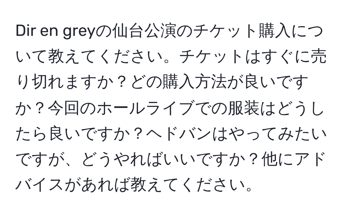 Dir en greyの仙台公演のチケット購入について教えてください。チケットはすぐに売り切れますか？どの購入方法が良いですか？今回のホールライブでの服装はどうしたら良いですか？ヘドバンはやってみたいですが、どうやればいいですか？他にアドバイスがあれば教えてください。