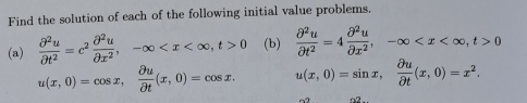 Find the solution of each of the following initial value problems. 
(a)  partial^2u/partial t^2 =c^2 partial^2u/partial x^2 , -∈fty , t>0 (b)  partial^2u/partial t^2 =4 partial^2u/partial x^2 , -∈fty , t>0
u(x,0)=cos x,  partial u/partial t (x,0)=cos x. u(x,0)=sin x,  partial u/partial t (x,0)=x^2. 
~2 a2.