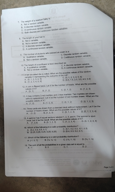 The weight of a newborn baby is:
A. Not a random variable.
B. A discrete random variable.
C. A continuous random variable.
D. Both discrete and continuous random variables.
B. The length of your hair is;
A. Not a variable.
B. Not a random variable.
C. A discrete random variable.
D. A continuous random variable.
9. The number of students who passed an exam is a
C. Discrete random variable.
A. Qualitative varablie. D. Continuous random variable.
B. Not a random variable.
10. The height of a sunflower is best described as:
A. A qualitative variable. B. Not a random variable. C. A discrete random variable.
D. A continuous random variable.
11.A fair six-sided die is rolled. What are the possible values of the random
variable X representing the outcome of the roll?
A. (0,1,2,3,4,5) C  0,1,2,3,4,5,6
B.  1,2,3,4,5,6 D  0.5,1.5,2.5,3.5,4.5,5.5
12. A coln is flipped twice, Let X be the number of heads. What are the possible
values of X?
A  0,1 B. (1,2) C.  0,1,2 D.  1,2,3
13. A bag contains 3 red marbles and 2 blue marbles. Two marbles are drawn
without replacement. possible values of X? be the number of red marbles drawn. What are the
LolXI
A.  1,2 B. (1,2,3) ς  0,1,2 D. (0,1,2,3
14. Three cards are drawn from a standard deck without replacement. Let X be the
number of hearts drawn. What are the possible values of X?
A.  1,2 B. (1,2,3) C. (0,1,2,3) D.  0,1,2,3,4
15. A spinner has 4 equal sections labeled 1, 2, 3, and 4. The spinner is spun
once, Let X be the result. What are the possible values of X?
A.  1,2,3 Q  0,1,2,3 C  1,2,3,4 D.  0,1,2,3,4
16. Which of the following is a valid probability distribution?
A. (0.2,0.3,0.5,0.1) C.  0.1,0.2,0.3,-0.1,0.3
B.  0.25,0.25,0.25,0.25,0.25 D.  0.4,0.3,0.2,0.1
17. Which of the following is a vaiid probability distribution?
A.  -1,0,1 B. (16,1/4) C. (-^1/_2,1,^1/_2) D. (1/2/_6,1,^1/_2)
18. The sum of all the probabilities in a given data set is equal to D. 2
A. -1 B. 0 C. 1
Page 2 of 5