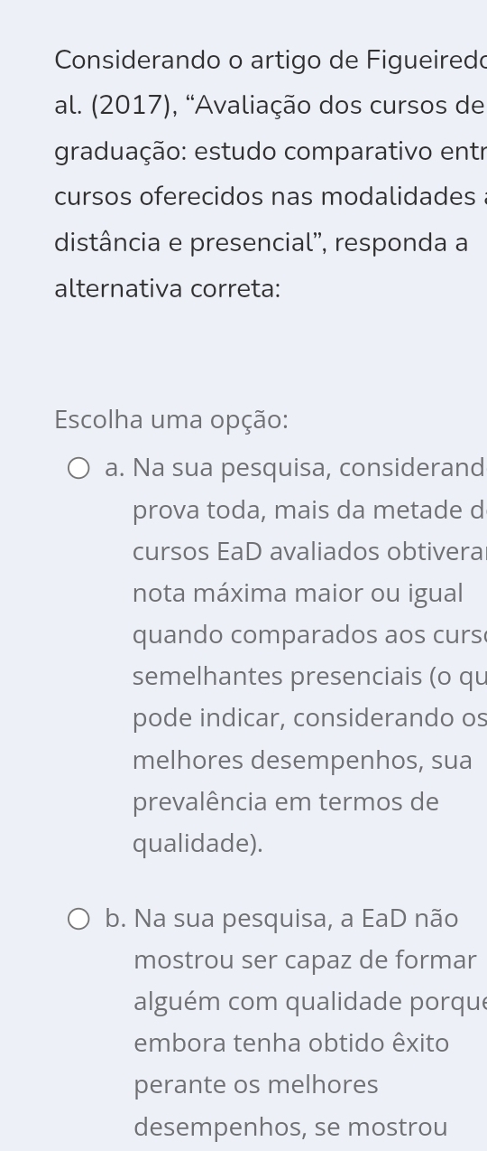 Considerando o artigo de Figueiredo
al. (2017), “Avaliação dos cursos de
graduação: estudo comparativo entr
cursos oferecidos nas modalidades
distância e presencial'', responda a
alternativa correta:
Escolha uma opção:
a. Na sua pesquisa, considerand
prova toda, mais da metade d
cursos EaD avaliados obtivera
nota máxima maior ou igual
quando comparados aos curs
semelhantes presenciais (o qu
pode indicar, considerando os
melhores desempenhos, sua
prevalência em termos de
qualidade).
b. Na sua pesquisa, a EaD não
mostrou ser capaz de formar
alguém com qualidade porque
embora tenha obtido êxito
perante os melhores
desempenhos, se mostrou