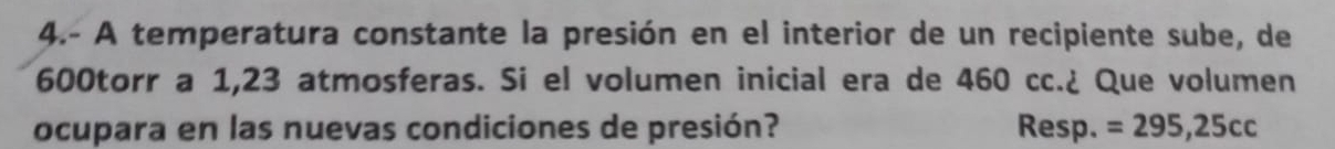 4.- A temperatura constante la presión en el interior de un recipiente sube, de
600torr a 1,23 atmosferas. Si el volumen inicial era de 460 cc.¿ Que volumen 
ocupara en las nuevas condiciones de presión? Resp. =295,25cc