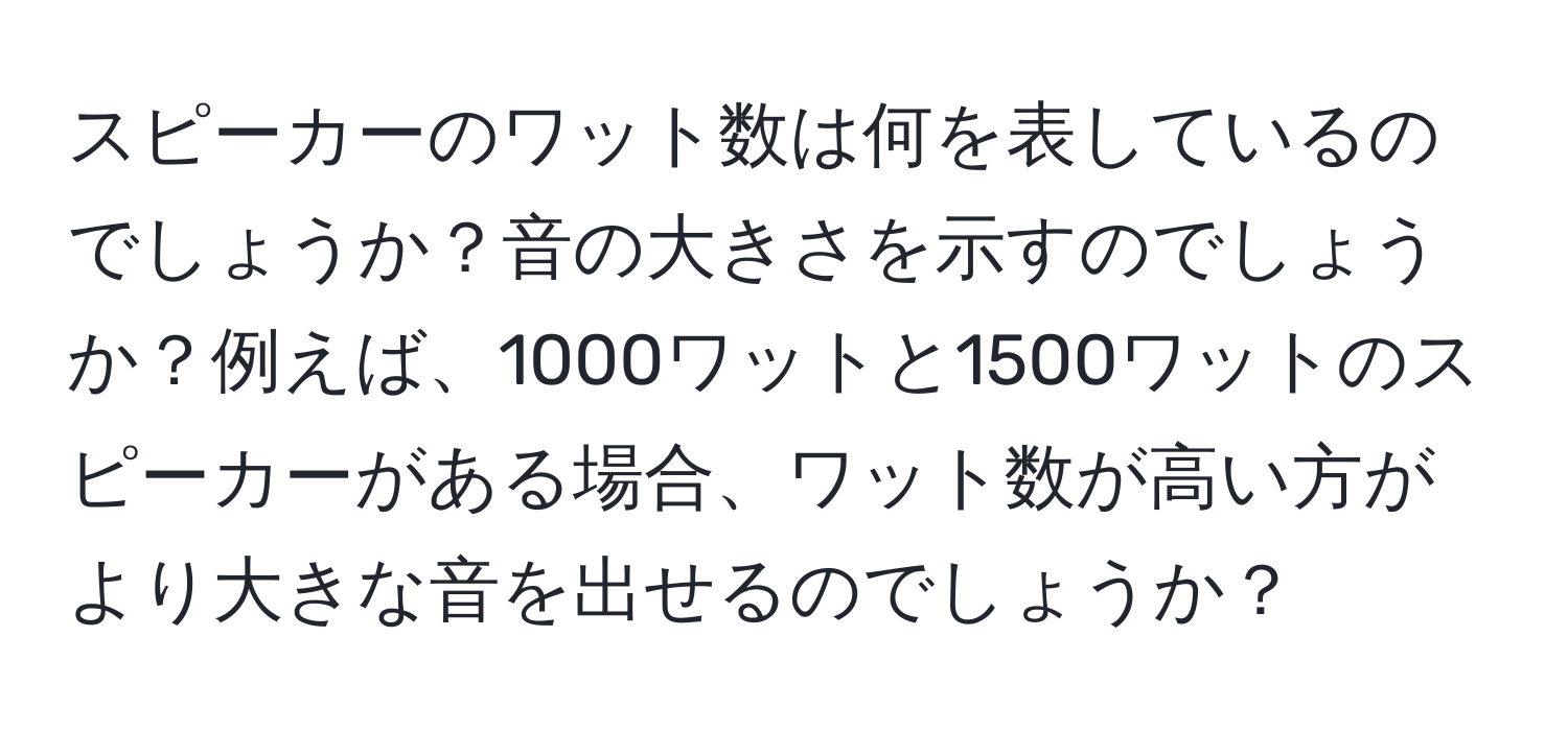 スピーカーのワット数は何を表しているのでしょうか？音の大きさを示すのでしょうか？例えば、1000ワットと1500ワットのスピーカーがある場合、ワット数が高い方がより大きな音を出せるのでしょうか？