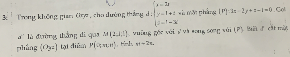 3: * Trong không gian Oxyz , cho đường thắng đ : beginarrayl x=2t y=1+t z=1-3tendarray. và mặt phẳng (P) :3x-2y+z-1=0. Gọi 
d' là đường thắng đi qua M(2;1;1) , vuông góc với d và song song với (P). Biết d' cắt mặt 
phẳng (Oyz) tại điểm P(0;m;n) , tính m+2n.