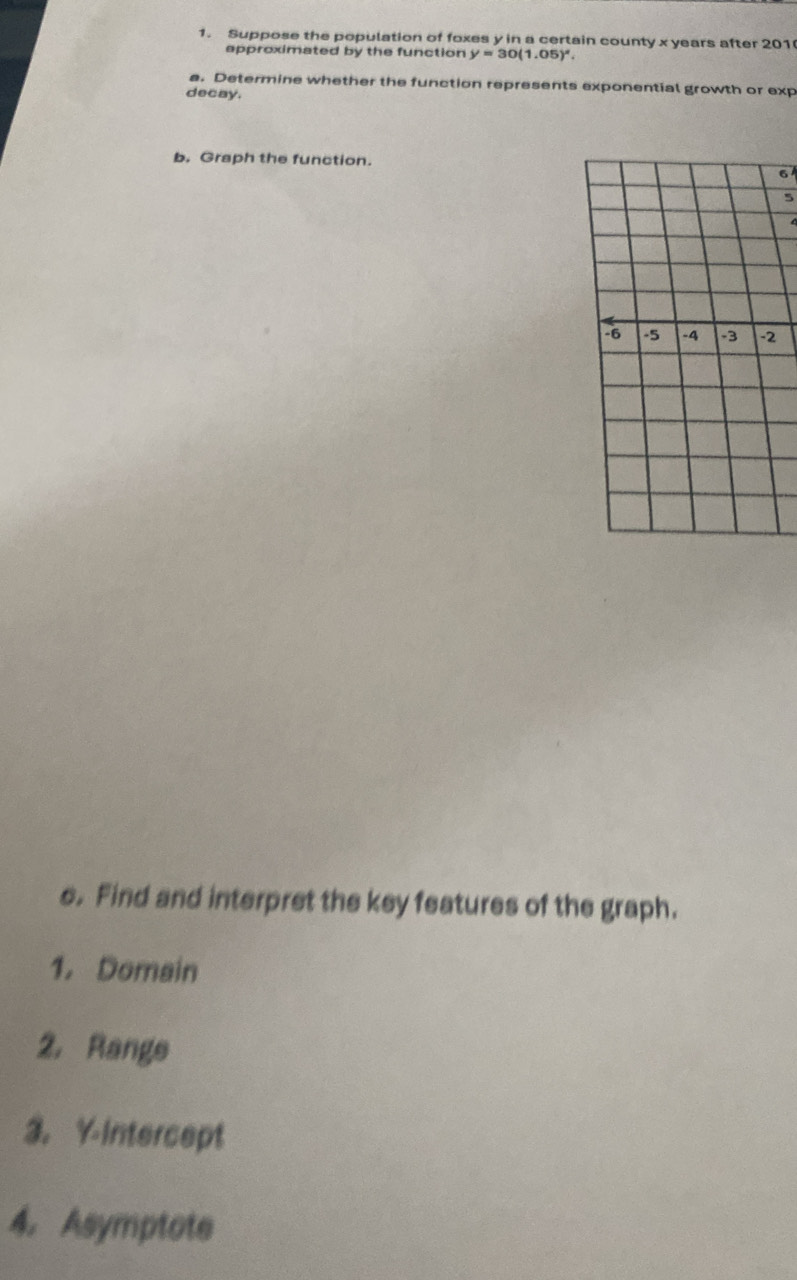 Suppose the population of foxes y in a certain county x years after 201
approximated by the function y=30(1.05)^circ . 
a. Determine whether the function represents exponential growth or exp 
decay. 
b. Graph the function. 
6 
5
-6 -5 -4 -2
s. Find and interpret the key features of the graph. 
1. Domain 
2. Range 
3. Y-Intercept 
4. Asymptote