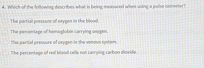 Which of the following describes what is being measured when using a pulse oximeter?
The partial pressure of oxygen in the blood.
The percentage of hemoglobin carrying oxygen.
The partial pressure of oxygen in the venous system.
The percentage of red blood cells not carrying carbon dioxide.