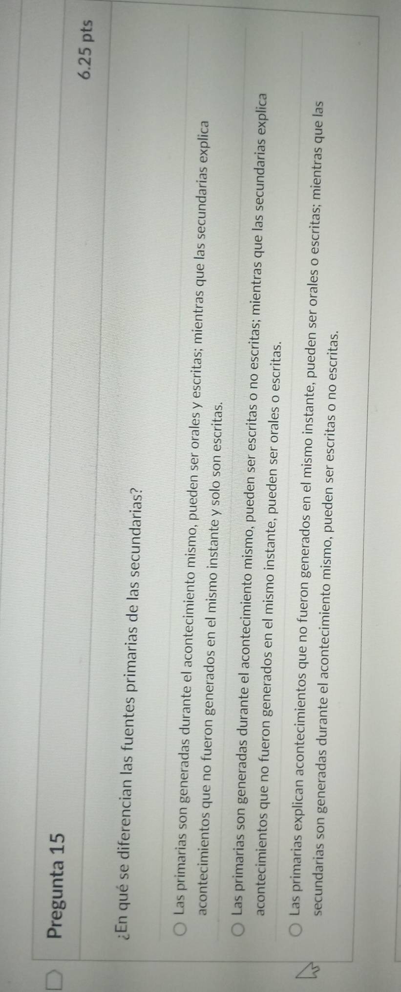 Pregunta 15
6.25 pts
¿En qué se diferencian las fuentes primarias de las secundarias?
Las primarias son generadas durante el acontecimiento mismo, pueden ser orales y escritas; mientras que las secundarias explica
acontecimientos que no fueron generados en el mismo instante y solo son escritas.
Las primarias son generadas durante el acontecimiento mismo, pueden ser escritas o no escritas; mientras que las secundarias explica
acontecimientos que no fueron generados en el mismo instante, pueden ser orales o escritas.
Las primarias explican acontecimientos que no fueron generados en el mismo instante, pueden ser orales o escritas; mientras que las
secundarias son generadas durante el acontecimiento mismo, pueden ser escritas o no escritas.