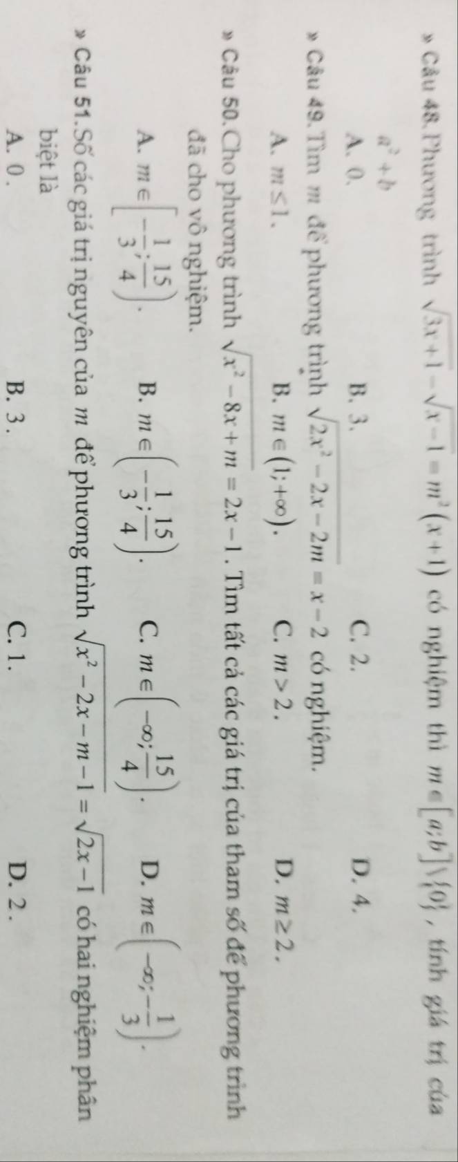 Phương trình sqrt(3x+1)-sqrt(x-1)=m^2(x+1) có nghiệm thì m∈ [a;b]vee  0 , tính giá trị của
a^2+b
A. 0. B. 3. C. 2. D. 4.
* Câu 49. Tìm m để phương trình sqrt(2x^2-2x-2m)=x-2 có nghiệm.
A. m≤ 1. B. m∈ (1;+∈fty ). C. m>2. D. m≥ 2. 
» Câu 50. Cho phương trình sqrt(x^2-8x+m)=2x-1. Tìm tất cả các giá trị của tham số để phương trình
đã cho vô nghiệm.
A. m∈ [- 1/3 ; 15/4 ). B. m∈ (- 1/3 ; 15/4 ). C. m∈ (-∈fty ; 15/4 ). D. m∈ (-∈fty ;- 1/3 ). 
* Câu 51.Số các giá trị nguyên của m để phương trình sqrt(x^2-2x-m-1)=sqrt(2x-1) có hai nghiệm phân
biệt là
A. 0. B. 3. C. 1. D. 2.