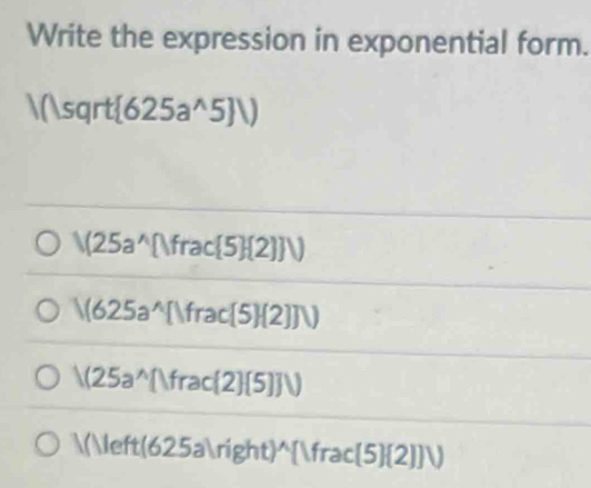 Write the expression in exponential form.
|(|sqrt| (625a^(wedge)5JV)
V(25a^(wedge)[Ifrac 5 (2)]V
/(625a^(wedge)[)frac(5)(2)]V)
/(25a^(wedge)[Ifrac(2)(5)]V
A()Ieft(625a)right)^wedge (frac(5)(2)]V)