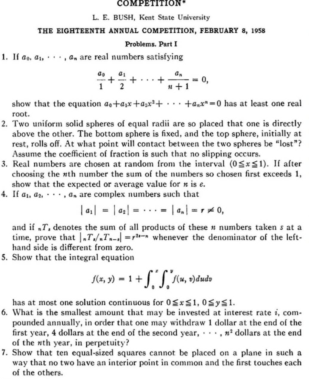 COMPETITION*
L. E. BUSH, Kent State University
THE EIGHTEENTH ANNUAL COMPETITION, FEBRUARY 8, 1958
Problems. Part I
1. If a_0,a_1,·s ,a_n are real numbers satisfying
frac a_01+frac a_12+·s +frac a_nn+1=0,
show that the equation a_0+a_1x+a_2x^2+·s +a_nx^n=0 has at least one real
root.
2. Two uniform solid spheres of equal radii are so placed that one is directly
above the other. The bottom sphere is fixed, and the top sphere, initially at
rest, rolls off. At what point will contact between the two spheres be “lost”?
Assume the coefficient of fraction is such that no slipping occurs.
3. Real numbers are chosen at random from the interval (0≤ x≤ 1). If after
choosing the *th number the sum of the numbers so chosen first exceeds 1,
show that the expected or average value for n is e.
4. If a_1,a_2,·s ,a_n are complex numbers such that
|a_1|=|a_2|=·s =|a_n|=r!= 0,
and if T, denotes the sum of all products of these n numbers taken s at a
time, prove that |_nT_s/_nT_n-s|=r^(2s-n) whenever the denominator of the left-
hand side is different from zero.
5. Show that the integral equation
f(x,y)=1+∈t _0^(y∈t _0^yf(u,v)dudv
has at most one solution continuous for 0≤ x≤ 1,0≤ y≤ 1.
6. What is the smallest amount that may be invested at interest rate i, com-
pounded annually, in order that one may withdraw 1 dollar at the end of the
first year, 4 dollars at the end of the second year, · · · , n^2) dollars at the end
of the nth year, in perpetuity?
7. Show that ten equal-sized squares cannot be placed on a plane in such a
way that no two have an interior point in common and the first touches each
of the others.