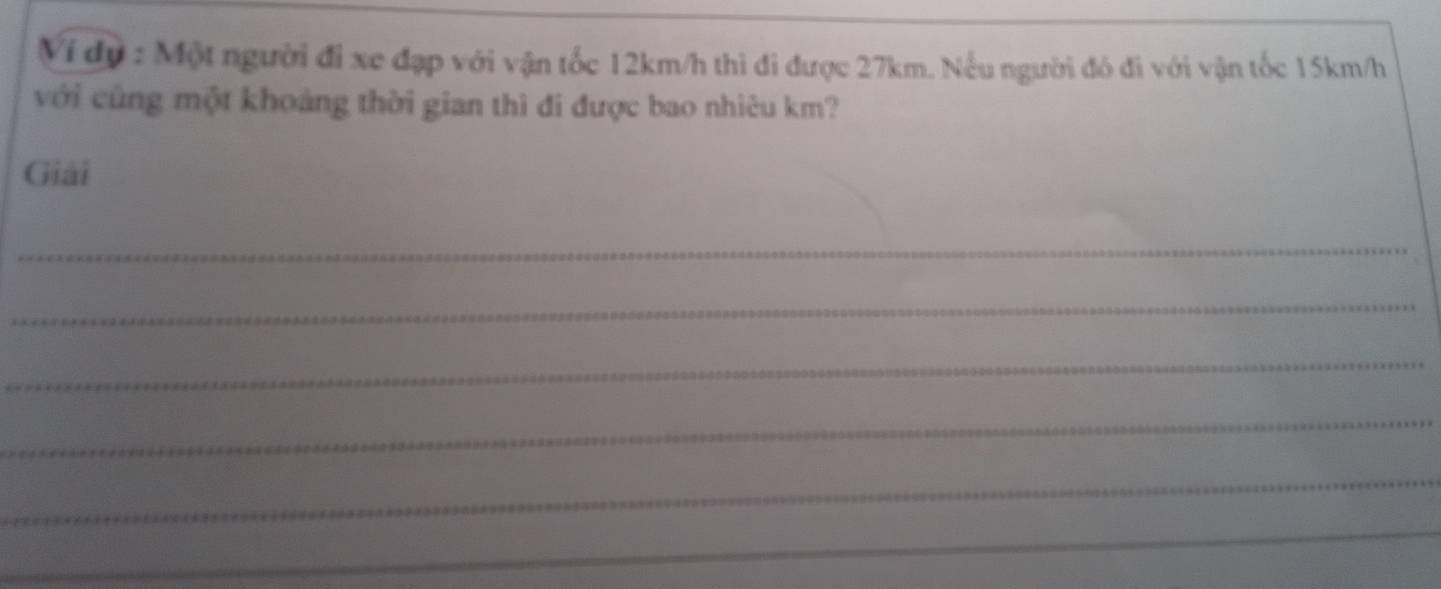 Ví dự : Một người đi xe đạp với vận tốc 12km/h thì đi được 27km. Nếu người đó đi với vận tốc 15km/h
với cùng một khoảng thời gian thì đi được bao nhiêu km? 
Giải 
_ 
_ 
_ 
_ 
_