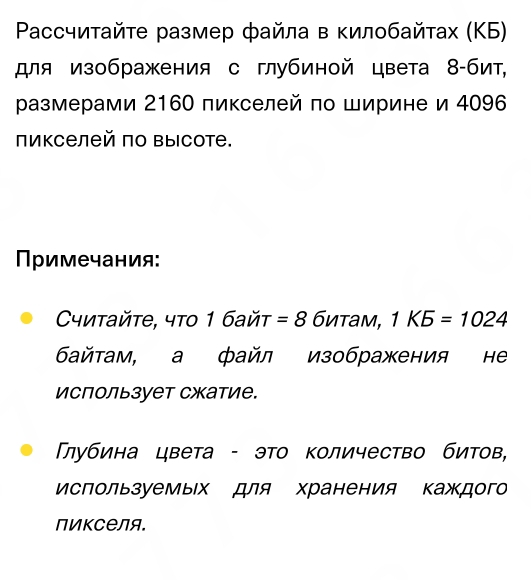 Pассчиτайτе размер файла в κилοбайτах (ΚБ) 
для изображения с глубиной цвета 8 -бит, 
размерами 2160 пикселей по Ширине и 4096
пикселей по высоте. 
римечания: 
Cyитайtе, чтο 1 байt =8 битам, 1K5=1024
Байтам, а файл изображения не 
Использует сжатие. 
Πлубина цвета - это Κоличество битов, 
Используемых для хранения каждог 
пикселя.