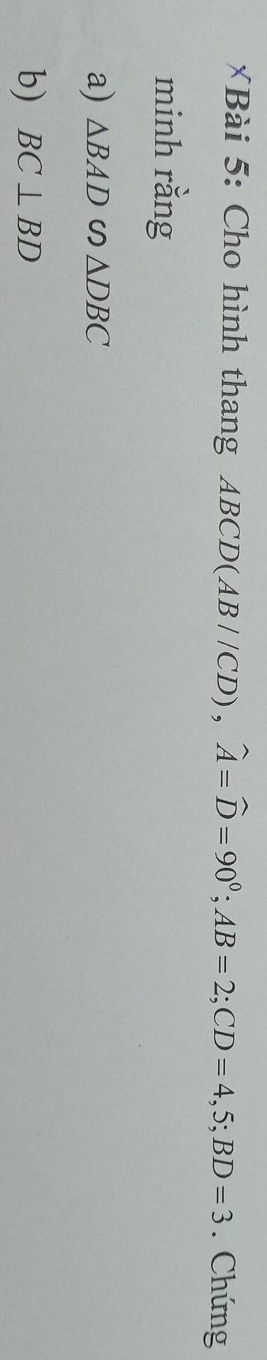 Bà i 5 : Cho hình thang ABCD (AB//CD), widehat A=widehat D=90°; AB=2; CD=4,5; BD=3. Chứng 
minh rằng 
a) △ BAD∽ △ DBC
b) BC⊥ BD