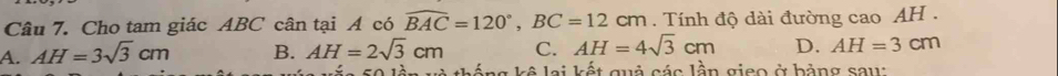 Cho tam giác ABC cân tại A có widehat BAC=120°, BC=12cm. Tính độ dài đường cao AH.
A. AH=3sqrt(3)cm B. AH=2sqrt(3)cm C. AH=4sqrt(3)cm D. AH=3cm
thắng kê lại kết quả các lần gieo ở bảng sau: