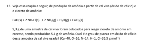 Veja essa reação a seguir, de produção da amônia a partir de cal viva (óxido de cálcio) e 
o cloreto de amônio:
CaO(s)+2NH_4Cl(s)to 2NH_3(g)+H_2O(g)+CaCl_2(s)
9,3 g de uma amostra de cal viva foram colocados para reagir cloreto de amônio em 
excesso, sendo produzidos 5,1 g de amônia. Qual é o grau de pureza em óxido de cálcio 
dessa amostra de cal viva usada? (Ca=40, O=16, N=14, H=1, Cl=35,5gmol^(-1))