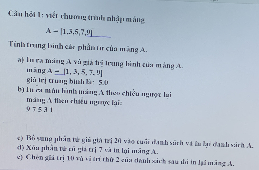 Câu hồi 1: viết chương trình nhập mảng
A=[1,3,5,7,9]
Tính trung bình các phần tử của mảng A. 
a) In ra mảng A và giá trị trung bình của mảng A. 
mảng A=[1,3,5,7,9]
giá trị trung bình là: 5.0
b) In ra màn hình mảng A theo chiều ngược lại 
mảng A theo chiều ngược lại:
9 7 5 3 1
c) Bổ sung phần tử giá giá trị 20 vào cuối danh sách và in lại danh sách A. 
d) Xóa phần tử có giá trị 7 và in lại mảng A. 
e) Chèn giá trị 10 và vị trí thứ 2 của danh sách sau đó in lại mảng A.