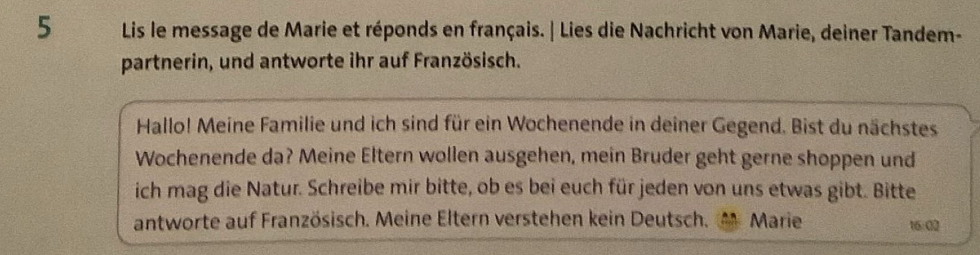 Lis le message de Marie et réponds en français. | Lies die Nachricht von Marie, deiner Tandem- 
partnerin, und antworte ihr auf Französisch. 
Hallo! Meine Familie und ich sind für ein Wochenende in deiner Gegend. Bist du nächstes 
Wochenende da? Meine Eltern wollen ausgehen, mein Bruder geht gerne shoppen und 
ich mag die Natur. Schreibe mir bitte, ob es bei euch für jeden von uns etwas gibt. Bitte 
antworte auf Französisch. Meine Eltern verstehen kein Deutsch. Marie 
16:02