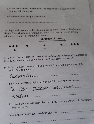ii As the wave moves, what do you see happening to a particle at Q? 
Complete the sentence: 
In a transverse wave a particle vibrates_ 
_ 
2 The diagram shows molecules of air in a sound wave. These molecules also 
vibrate. They vibrate as a longitudinal wave. You may have seen a slinky 
being used to show a longitudinal vibration. 
Direction of travel
Q
P
a On the diagram draw an arrow to show how the molecule at P vibrates as 
the sound wave passes. Label the arrow ‘longitudinal vibration’. 
b I P is a point in the wave called a rarefaction. What is the name of the 
point Q in the wave? 
_ 
ii Is the air pressure higher at P or at Q? Explain how you know. 
_ 
_ 
iii In your own words, describe the vibration of a particle at P. Complete 
_ 
the sentence. 
_ 
In a longitudinal wave a particle vibrates