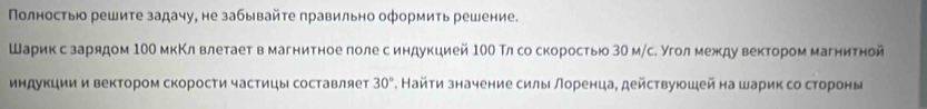 Πолностью решите задачу, не забывайτе правильно оформить решение. 
Шарикес зарядом 10О мкΚл влетает в магнитное лоле синдукцией 10О Тлсо скоростью 30 м/с. Уголмежду вектором магнитной 
индукции и вектором скорости частицы составляет 30°. Найτи значение силы лоренца, действуюшей на шарик со стороны