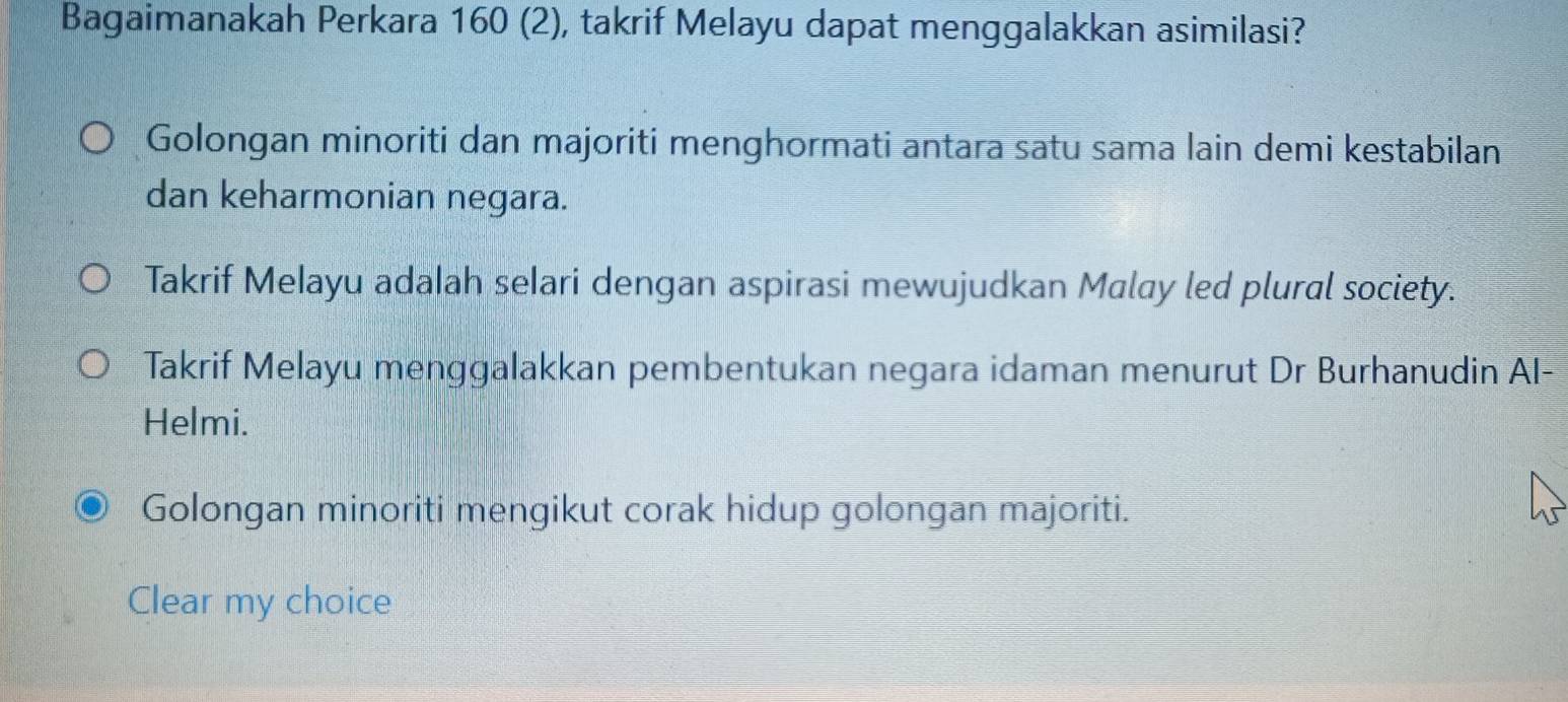 Bagaimanakah Perkara 160 (2), takrif Melayu dapat menggalakkan asimilasi?
Golongan minoriti dan majoriti menghormati antara satu sama lain demi kestabilan
dan keharmonian negara.
Takrif Melayu adalah selari dengan aspirasi mewujudkan Malay led plural society.
Takrif Melayu menggalakkan pembentukan negara idaman menurut Dr Burhanudin AI-
Helmi.
Golongan minoriti mengikut corak hidup golongan majoriti.
Clear my choice