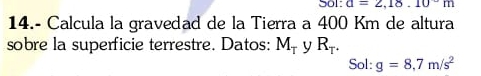 501: a=2,18.10^-m
14.- Calcula la gravedad de la Tierra a 400 Km de altura 
sobre la superficie terrestre. Datos: M_T y R_T. 
Sol: g=8,7m/s^2