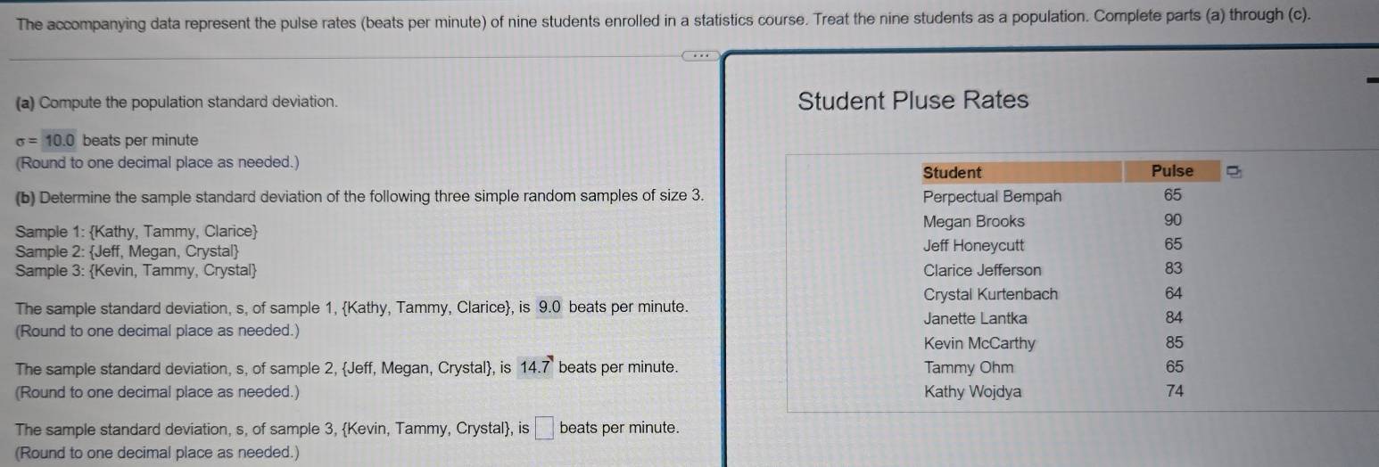 The accompanying data represent the pulse rates (beats per minute) of nine students enrolled in a statistics course. Treat the nine students as a population. Complete parts (a) through (c).
(a) Compute the population standard deviation. Student Pluse Rates
sigma =10.0 beats per minute
(Round to one decimal place as needed.) Student Pulse
(b) Determine the sample standard deviation of the following three simple random samples of size 3. Perpectual Bempah 65
Sample 1: Kathy, Tammy, Clarice Megan Brooks 90
Sample 2: Jeff, Megan, Crystal Jeff Honeycutt 65
Sample 3: Kevin, Tammy, Crystal Clarice Jefferson 83
Crystal Kurtenbach 64
The sample standard deviation, s, of sample 1, Kathy, Tammy, Clarice, is 9.0 beats per minute.
Janette Lantka 84
(Round to one decimal place as needed.)
Kevin McCarthy 85
The sample standard deviation, s, of sample 2, Jeff, Megan, Crystal, is 14.7 beats per minute. Tammy Ohm 65
(Round to one decimal place as needed.) Kathy Wojdya 74
The sample standard deviation, s, of sample 3, Kevin, Tammy, Crystal, is __ beats per minute.
(Round to one decimal place as needed.)