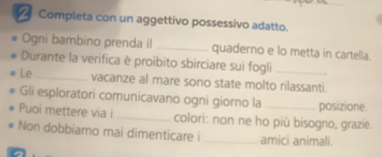 Completa con un aggettivo possessivo adatto. 
Ogni bambino prenda il _quaderno e lo metta in cartella. 
Durante la verifica è proibito sbirciare sui fogli_ 
Le _vacanze al mare sono state molto rilassanti. 
Gli esploratori comunicavano ogni giorno la posizione. 
Puoi mettere via i _colori: non ne ho più bisogno, grazie. 
Non dobbiamo mai dimenticare i _amici animali.