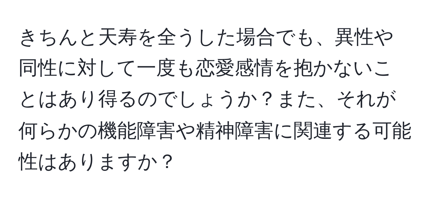 きちんと天寿を全うした場合でも、異性や同性に対して一度も恋愛感情を抱かないことはあり得るのでしょうか？また、それが何らかの機能障害や精神障害に関連する可能性はありますか？