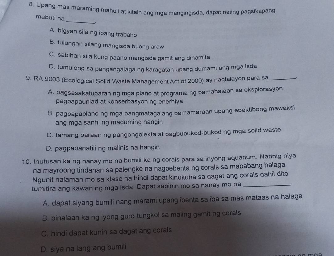 Upang mas maraming mahuli at kitain ang mga mangingisda, dapat nating pagsikapang
mabuti na _.
A. bigyan sila ng ibang trabaho
B. tulungan silang mangisda buong araw
C. sabihan sila kung paano mangisda gamit ang dinamita
D. tumulong sa pangangalaga ng karagatan upang dumami ang mga isda
9. RA 9003 (Ecological Solid Waste Management Act of 2000) ay naglalayon para sa _.
A. pagsasakatuparan ng mga plano at programa ng pamahalaan sa eksplorasyon,
pagpapaunlad at konserbasyon ng enerhiya
B. pagpapaplano ng mga pangmatagalang pamamaraan upang epektibong mawaksi
ang mga sanhi ng maduming hangin
C. tamang paraan ng pangongolekta at pagbubukod-bukod ng mga solid waste
D. pagpapanatili ng malinis na hangin
10. Inutusan ka ng nanay mo na bumili ka ng corals para sa inyong aquarium. Narinig niya
na mayroong tindahan sa palengke na nagbebenta ng corals sa mababang halaga
Ngunit nalaman mo sa klase na hindi dapat kinukuha sa dagat ang corals dahil dito
tumitira ang kawan ng mga isda. Dapat sabihin mo sa nanay mo na_
A. dapat siyang bumili nang marami upang ibenta sa iba sa mas mataas na halaga
B. binalaan ka ng iyong guro tungkol sa maling gamit ng corals
C. hindi dapat kunin sa dagat ang corals
D. siya na lang ang bumili