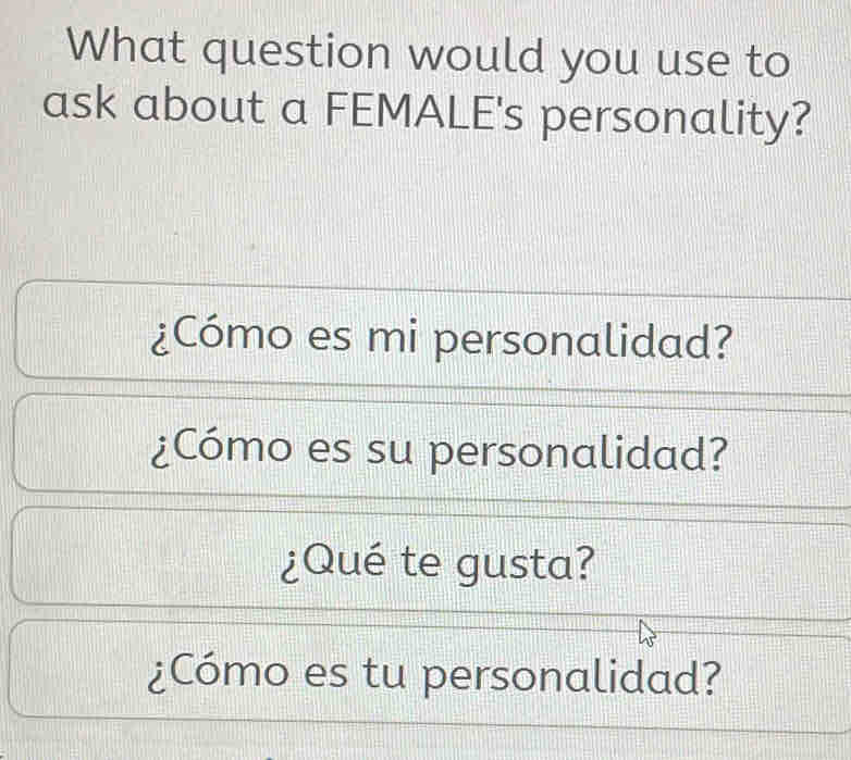 What question would you use to 
ask about a FEMALE's personality? 
¿Cómo es mi personalidad? 
¿Cómo es su personalidad? 
¿Qué te gusta? 
¿Cómo es tu personalidad?