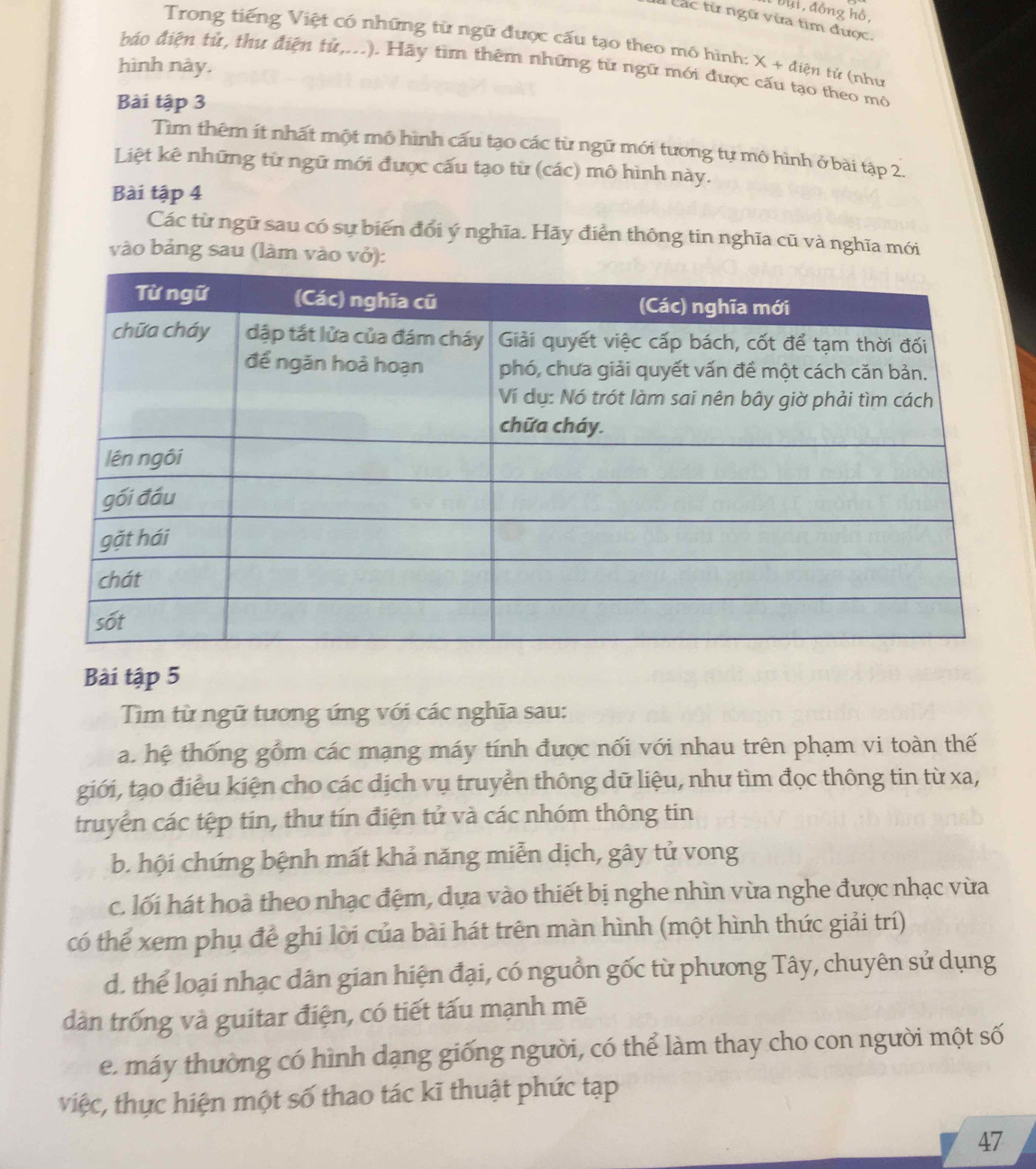 Du i đồng hồ,
Các từ ngữ vừa tìm được.
Trong tiếng Việt có những từ ngữ được cấu tạo theo mô hình:
báo điện tử, thư điện tử,...). Hãy tìm thêm những từ ngữ mới được cấu tạo theo mô
hình này. X+dien tử (như
Bài tập 3
Tìm thêm ít nhất một mô hình cấu tạo các từ ngữ mới tương tự mô hình ở bài tập 2.
Liệt kê những từ ngữ mới được cấu tạo từ (các) mô hình này.
Bài tập 4
Các từ ngữ sau có sự biến đổi ý nghĩa. Hãy điển thông tin nghĩa cũ và nghĩa mới
vào bảng sau (làm vào vỏ):
Bài tập 5
Tìm từ ngữ tương ứng với các nghĩa sau:
a. hệ thống gồm các mạng máy tính được nối với nhau trên phạm vi toàn thế
giới, tạo điều kiện cho các dịch vụ truyền thông dữ liệu, như tìm đọc thông tin từ xa,
truyền các tệp tin, thư tín điện tử và các nhóm thông tin
b. hội chứng bệnh mất khả năng miễn dịch, gây tử vong
c. lối hát hoà theo nhạc đệm, dựa vào thiết bị nghe nhìn vừa nghe được nhạc vừa
có thể xem phụ để ghi lời của bài hát trên màn hình (một hình thức giải trí)
d. thể loại nhạc dân gian hiện đại, có nguồn gốc từ phương Tây, chuyên sử dụng
dàn trống và guitar điện, có tiết tấu mạnh mẽ
e. máy thường có hình dạng giống người, có thể làm thay cho con người một số
việc, thực hiện một số thao tác kĩ thuật phức tạp
47