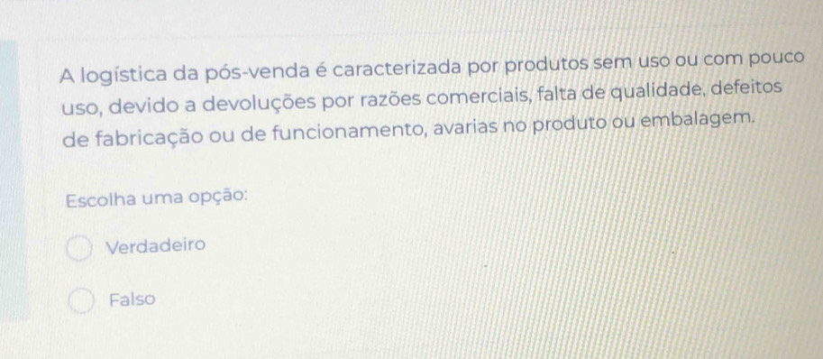 A logística da pós-venda é caracterizada por produtos sem uso ou com pouco
uso, devido a devoluções por razões comerciais, falta de qualidade, defeitos
de fabricação ou de funcionamento, avarias no produto ou embalagem.
Escolha uma opção:
Verdadeiro
Falso