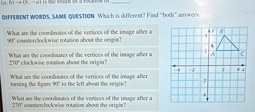 (a,b)to (b,-a) is the result of a rotation of_ 
DIFFERENT WORDS, SAME QUESTION Which is different? Find “both” answers. 
What are the coordinates of the vertices of the image after a
90° counterclockwise rotation about the origin? 
What are the coordinates of the vertices of the image after a
270° clockwise rotation about the origin? 
What are the coordinates of the vertices of the image after 
turning the figure 90° to the left about the origin? 
What are the coordinates of the vertices of the image after a
270° counterclockwise rotation about the origin?