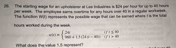 The starting wage for an upholsterer at Lee Industries is $24 per hour for up to 40 hours
per week. The employee earns overtime for any hours over 40 in a regular workweek. 
The function W(t) represents the possible wage that can be earned where t is the total
hours worked during the week.
w(t)=beginarrayl 24tift≤ 40 960+1.5(24(t-40))ift>40endarray.
What does the value 1.5 represent?